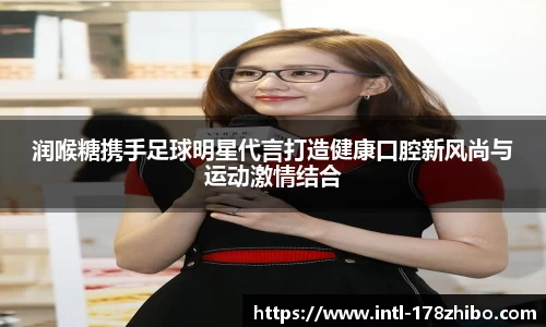 润喉糖携手足球明星代言打造健康口腔新风尚与运动激情结合